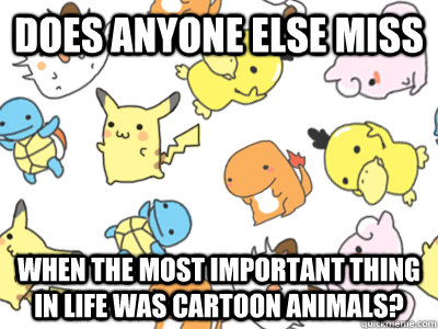 does anyone else miss when the most important thing in life was cartoon animals?  flying pokemon