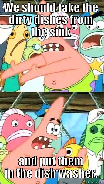 WE SHOULD TAKE THE DIRTY DISHES FROM THE SINK AND PUT THEM IN THE DISH WASHER. Push it somewhere else Patrick