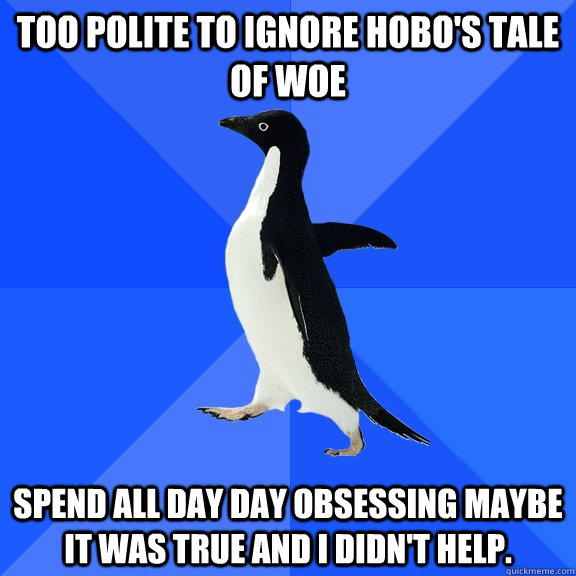 Too polite to ignore hobo's tale of woe Spend all day day obsessing maybe it was true and I didn't help.  Socially Awkward Penguin