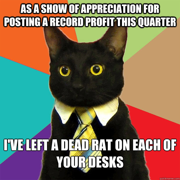 As a show of appreciation for posting a record profit this quarter I've left a dead rat on each of your desks  Business Cat