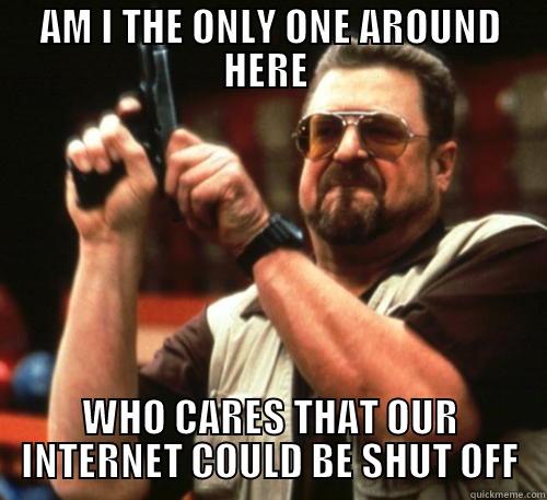 AM I THE ONLY ONE AROUND HERE  WHO CARES THAT OUR INTERNET COULD BE SHUT OFF Am I The Only One Around Here