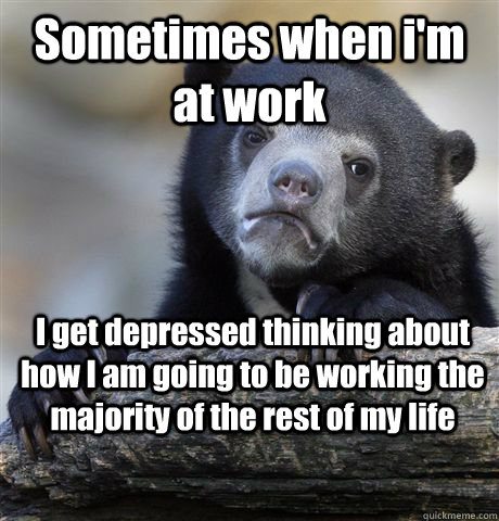 Sometimes when i'm at work I get depressed thinking about how I am going to be working the majority of the rest of my life - Sometimes when i'm at work I get depressed thinking about how I am going to be working the majority of the rest of my life  Misc