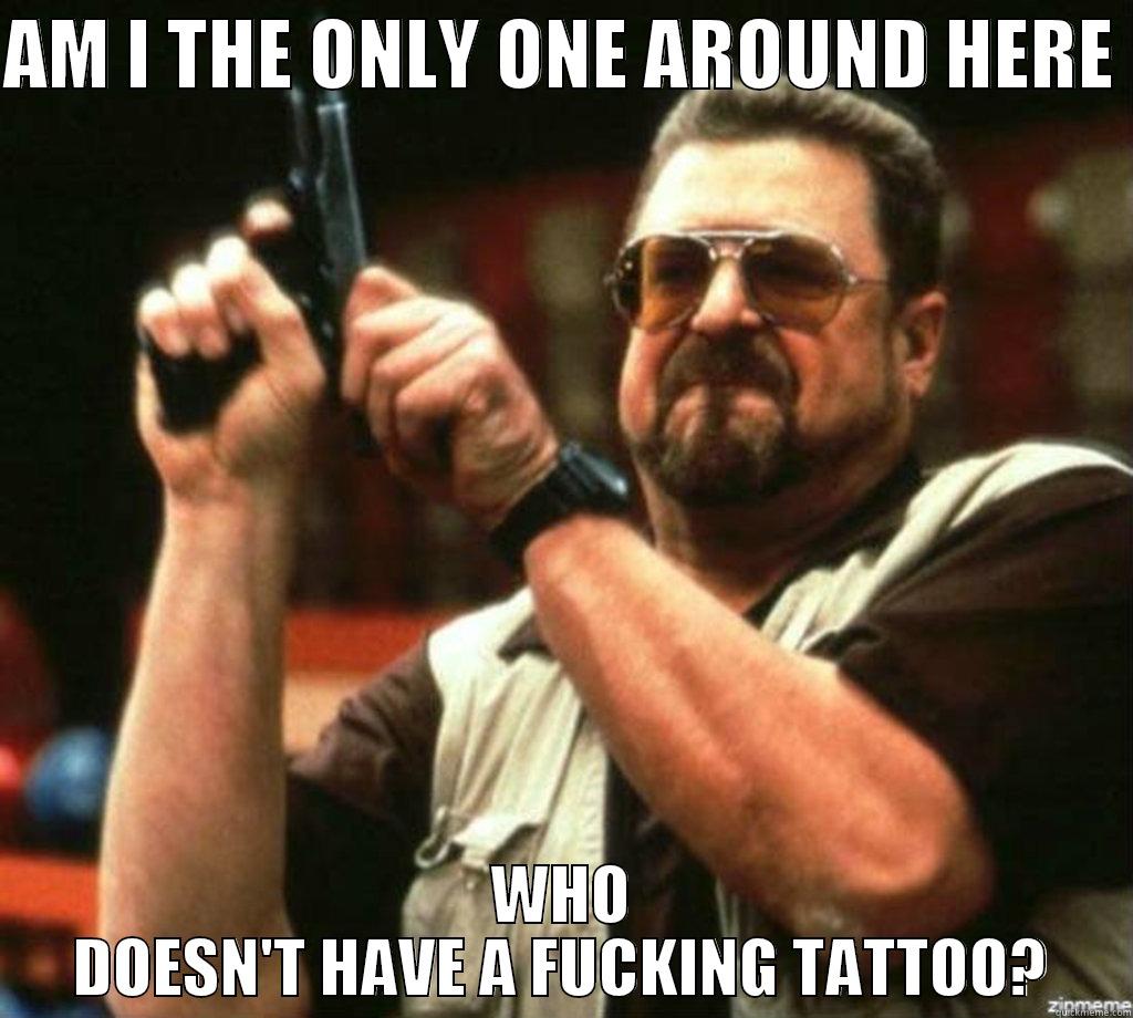 AM I THE ONLY ONE AROUND HERE  WHO DOESN'T HAVE A FUCKING TATTOO? Misc