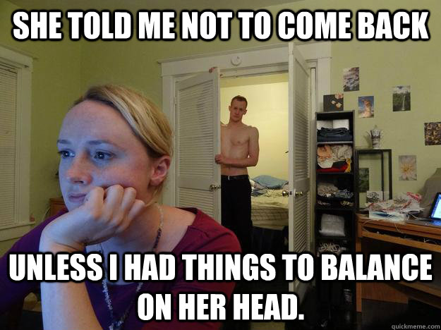 She told me not to come back Unless I had things to balance on her head. - She told me not to come back Unless I had things to balance on her head.  Redditors Husband