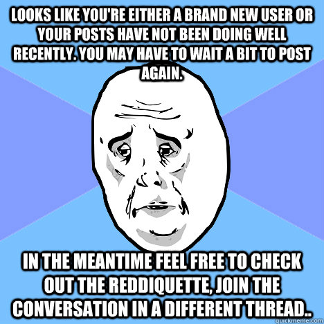 Looks like you're either a brand new user or your posts have not been doing well recently. You may have to wait a bit to post again. In the meantime feel free to check out the reddiquette, join the conversation in a different thread..  Okay Guy