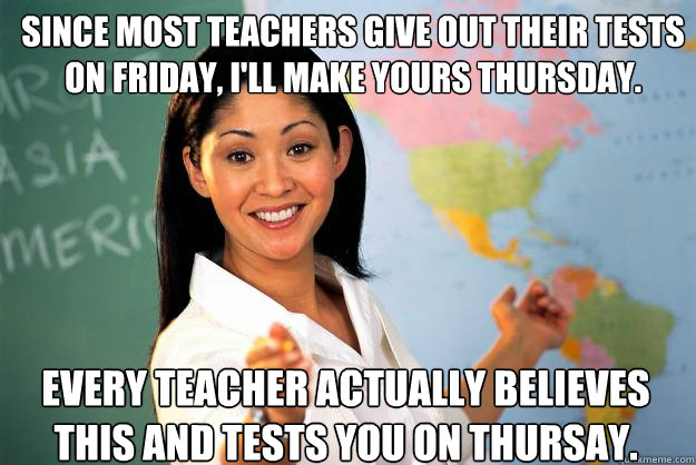 Since most teachers give out their tests on Friday, I'll make yours Thursday.  EVERY teacher actually believes this and tests you on Thursay.   Unhelpful High School Teacher