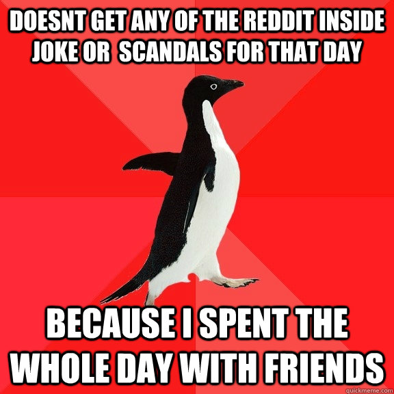 doesnt get any of the reddit inside joke or  scandals for that day because i spent the whole day with friends  Socially Awesome Penguin