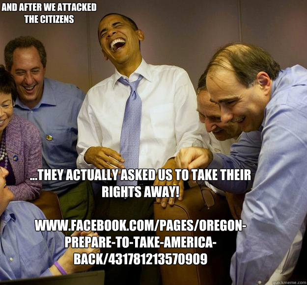 ...They actually asked us to take their rights away!

www.facebook.com/pages/Oregon-Prepare-to-take-America-back/431781213570909 And after we attacked the citizens 


  Laughing Obama