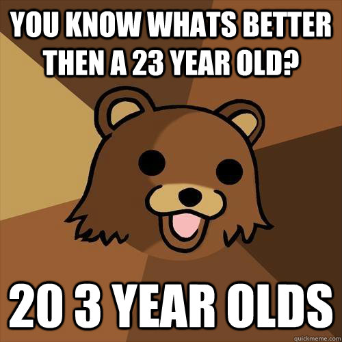 You know whats better then a 23 year old? 20 3 year olds  Pedobear