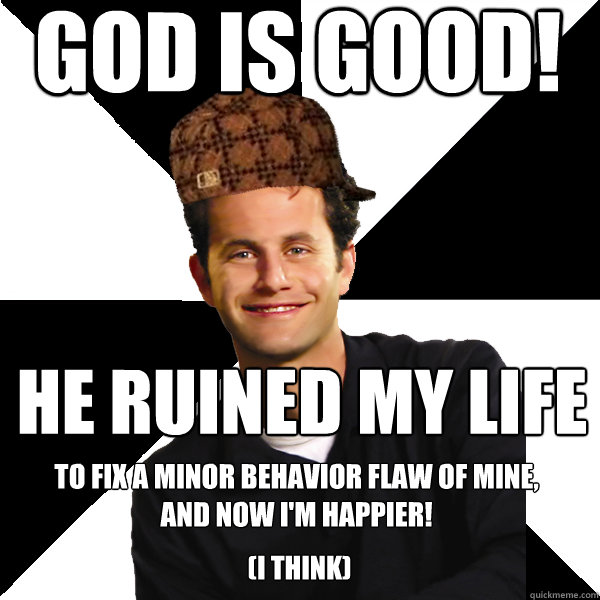 God is good! He ruined my life  to fix a minor behavior flaw of mine, 
and now I'm happier! (I think)  Scumbag Christian