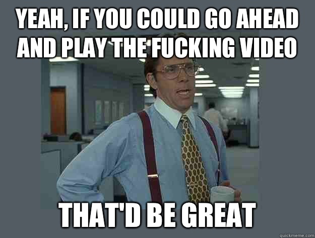 Yeah, if you could go ahead and play the fucking video That'd be great - Yeah, if you could go ahead and play the fucking video That'd be great  Office Space Lumbergh