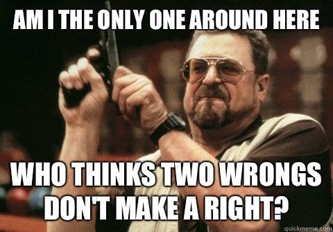 Am I the only one around here who thinks two wrongs don't make a right? - Am I the only one around here who thinks two wrongs don't make a right?  Misc