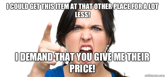 I could get this item at that other place for a lot less! I demand that you give me their price!  Angry Customer