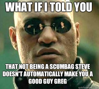 what if i told you That not being a scumbag steve doesn't automatically make you a good guy greg  Matrix Morpheus