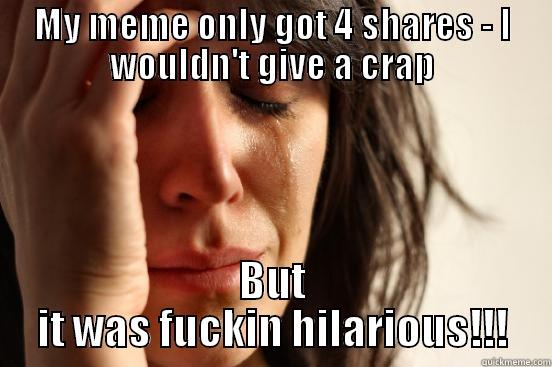 My meme only got 4 shares WTF - MY MEME ONLY GOT 4 SHARES - I WOULDN'T GIVE A CRAP BUT IT WAS FUCKIN HILARIOUS!!! First World Problems