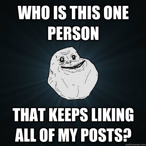 Who is this one person that keeps liking all of my posts?  Forever Alone