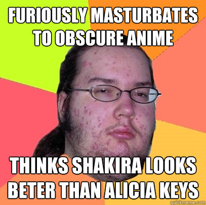 Furiously masturbates to obscure anime thinks shakira looks beter than alicia keys  Butthurt Dweller