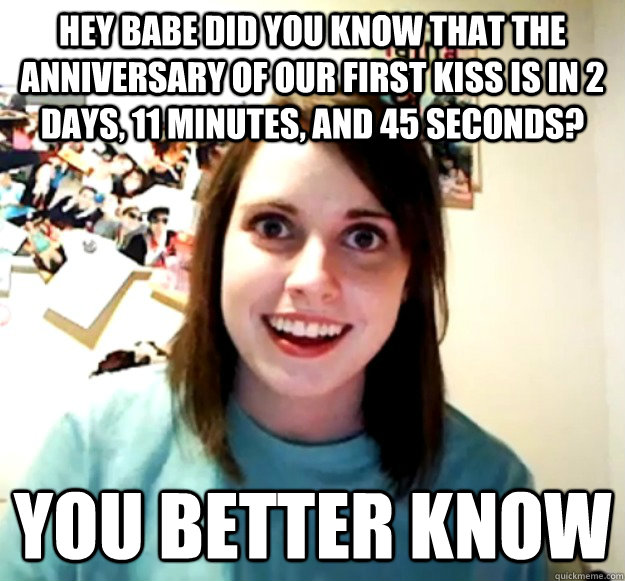 hey babe did you know that the anniversary of our first kiss is in 2 days, 11 minutes, and 45 seconds? You better know - hey babe did you know that the anniversary of our first kiss is in 2 days, 11 minutes, and 45 seconds? You better know  Overly Attached Girlfriend