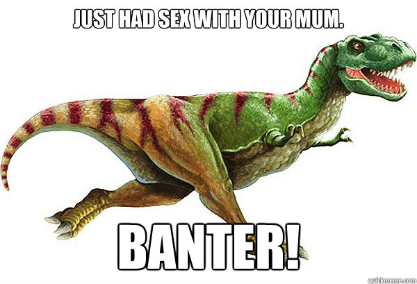 Just had sex with your mum. BANTER! - Just had sex with your mum. BANTER!  Bantersaurus-Rex