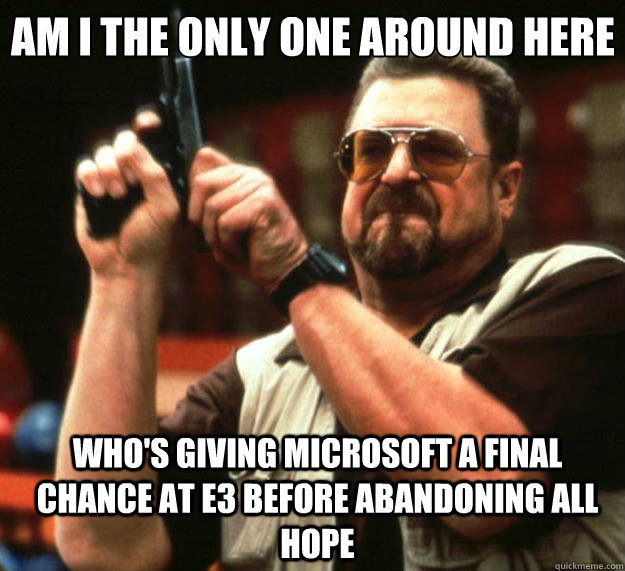 Am I the only one around here Who's giving Microsoft a final chance at E3 before abandoning all hope  Big Lebowski