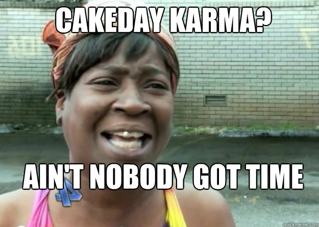 Cakeday karma? AIN'T NOBODY GOT TIME FOR THAT!  Aint nobody got time for that