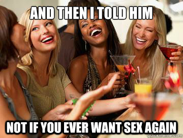 And then I told him not if you ever want sex again  