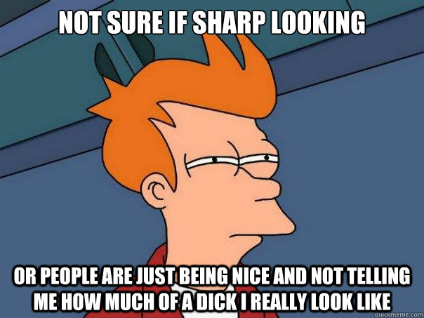 Not sure if sharp looking or people are just being nice and not telling me how much of a dick I really look like   Futurama Fry