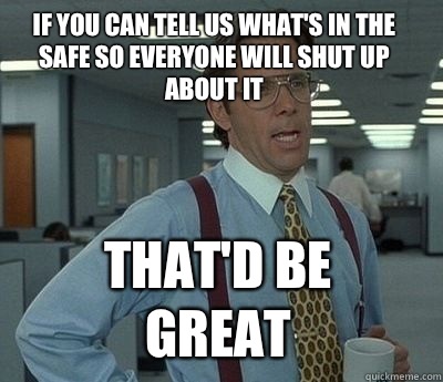 If you can tell us what's in the safe so everyone will shut up about it That'd be great - If you can tell us what's in the safe so everyone will shut up about it That'd be great  Bill Lumbergh