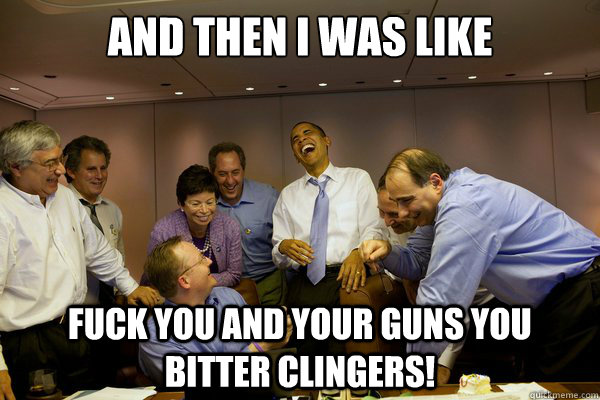 AND THEN I WAS LIKE fuck you and your guns you bitter clingers!  