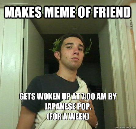 Makes meme of friend gets woken up at 7:00 am by Japanese Pop. 
(For a week)  