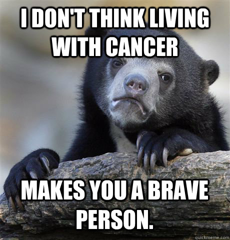 I don't think living with cancer  makes you a brave person.  Confession Bear