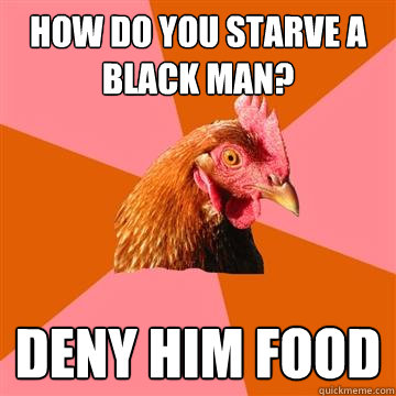 How do you starve a black man? Deny him food  Anti-Joke Chicken