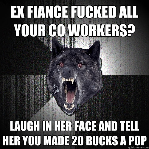 ex fiance fucked all your co workers? laugh in her face and tell her you made 20 bucks a pop - ex fiance fucked all your co workers? laugh in her face and tell her you made 20 bucks a pop  Insanity Wolf