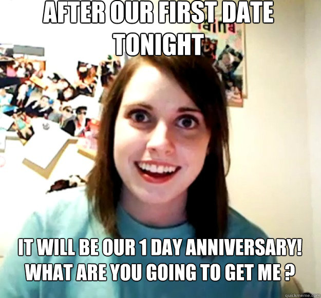 After our first date tonight it will be our 1 day anniversary! 
What are you going to get me ? Caption 3 goes here - After our first date tonight it will be our 1 day anniversary! 
What are you going to get me ? Caption 3 goes here  Overly Attached Girlfriend