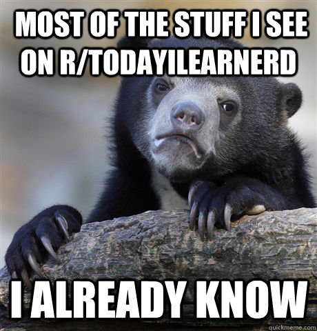  Most of the stuff i see on r/TodayILearnerd I already know  Confession Bear