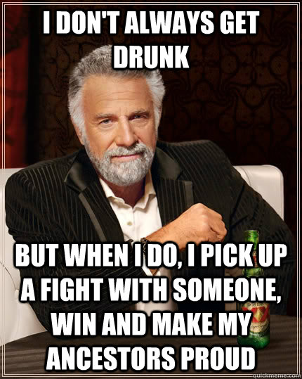 I don't always get drunk but when I do, i pick up a fight with someone, win and make my ancestors proud  The Most Interesting Man In The World