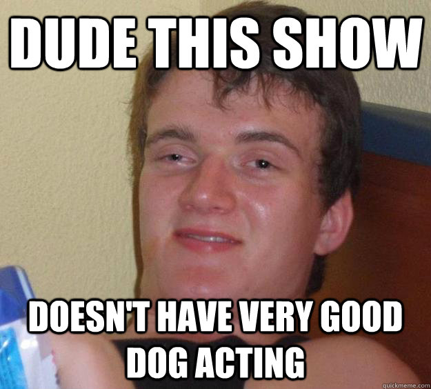 Dude this show doesn't have very good dog acting  10 Guy