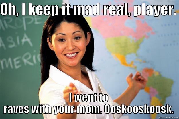 OH, I KEEP IT MAD REAL, PLAYER. I WENT TO RAVES WITH YOUR MOM. OOSKOOSKOOSK. Unhelpful High School Teacher