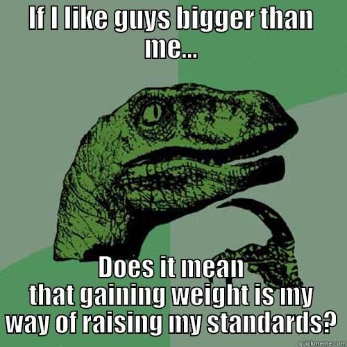 IF I LIKE GUYS BIGGER THAN ME... DOES IT MEAN THAT GAINING WEIGHT IS MY WAY OF RAISING MY STANDARDS? Philosoraptor