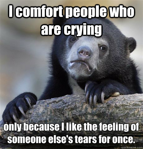 I comfort people who are crying only because I like the feeling of someone else's tears for once.  Confession Bear