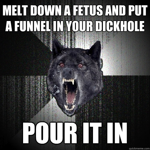 Melt down a fetus and put a funnel in your dickhole Pour it in  Insanity Wolf