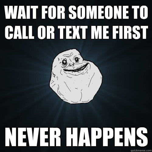 Wait for someone to call or text me first never happens - Wait for someone to call or text me first never happens  Forever Alone