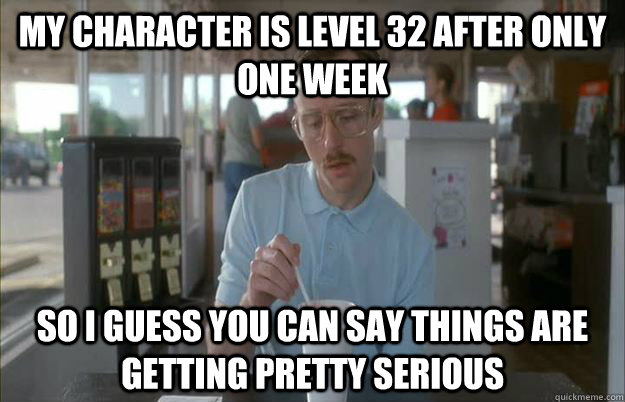 my character is level 32 after only one week So I guess you can say things are getting pretty serious  Things are getting pretty serious