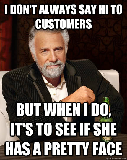 I don't always say hi to customers but when I do, it's to see if she has a pretty face  The Most Interesting Man In The World