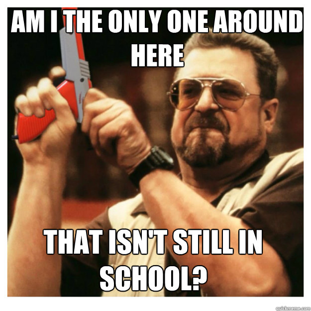 am i the only one around here that isn't still in school? - am i the only one around here that isn't still in school?  John Goodman