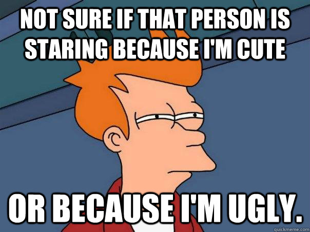 Not sure if that person is staring because I'm cute Or because I'm ugly.  Futurama Fry