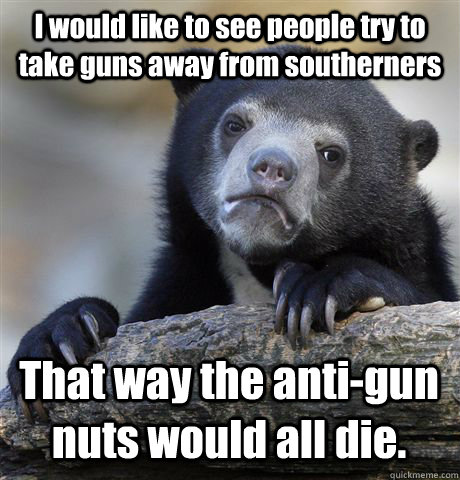 I would like to see people try to take guns away from southerners That way the anti-gun nuts would all die.   Confession Bear