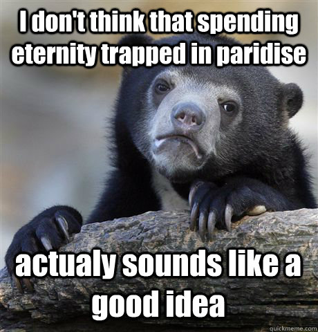 I don't think that spending eternity trapped in paridise actualy sounds like a good idea  Confession Bear