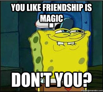 You like friendship is magic Don't you?  Spongebob