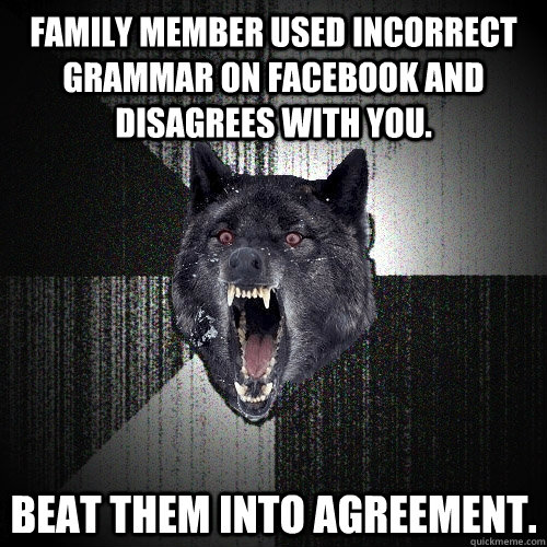 Family member used incorrect grammar on Facebook and disagrees with you. Beat them into agreement.  Insanity Wolf